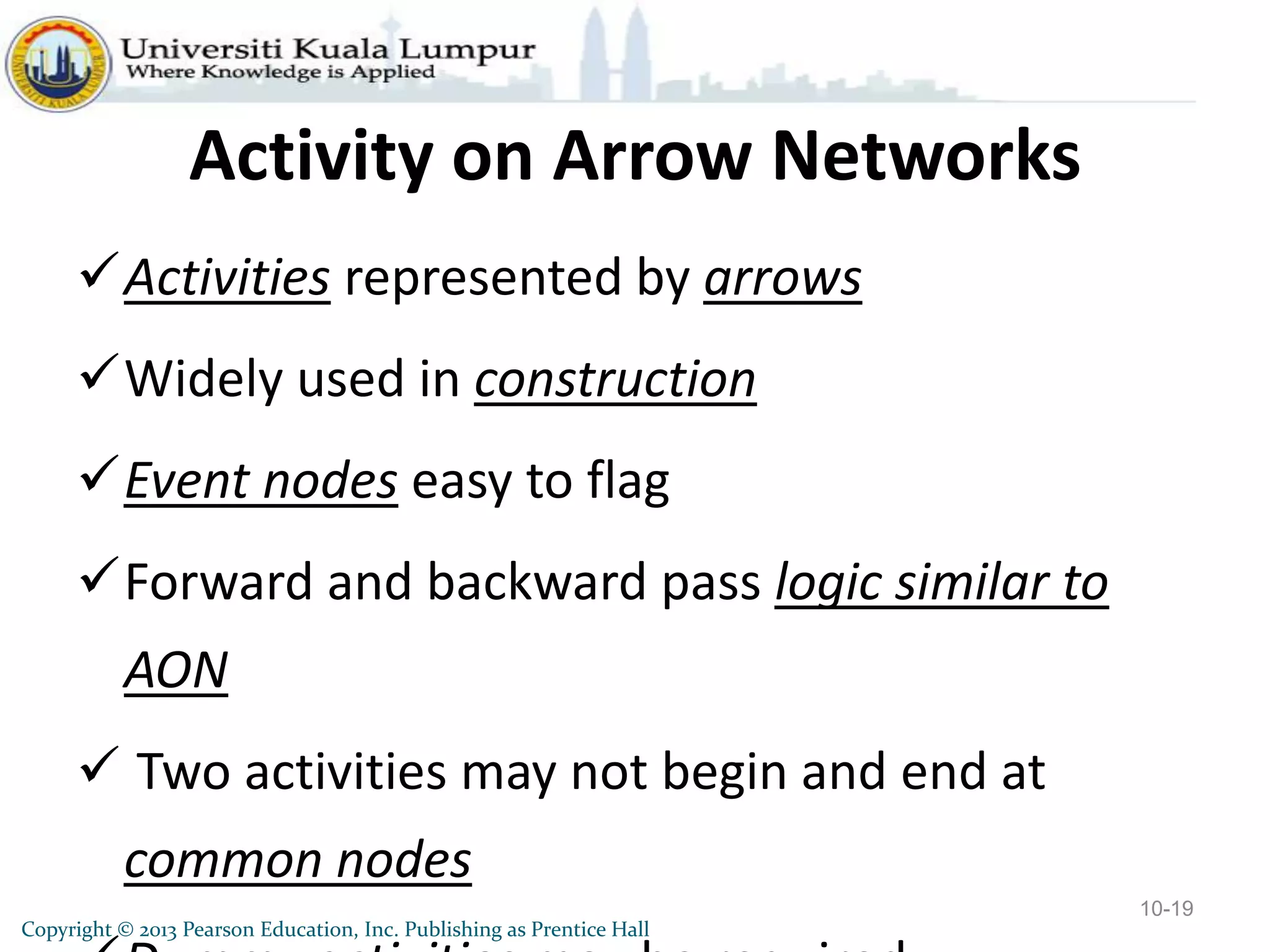 Copyright © 2013 Pearson Education, Inc. Publishing as Prentice Hall
Activity on Arrow Networks
Activities represented by arrows
Widely used in construction
Event nodes easy to flag
Forward and backward pass logic similar to
AON
 Two activities may not begin and end at
common nodes
10-19
 