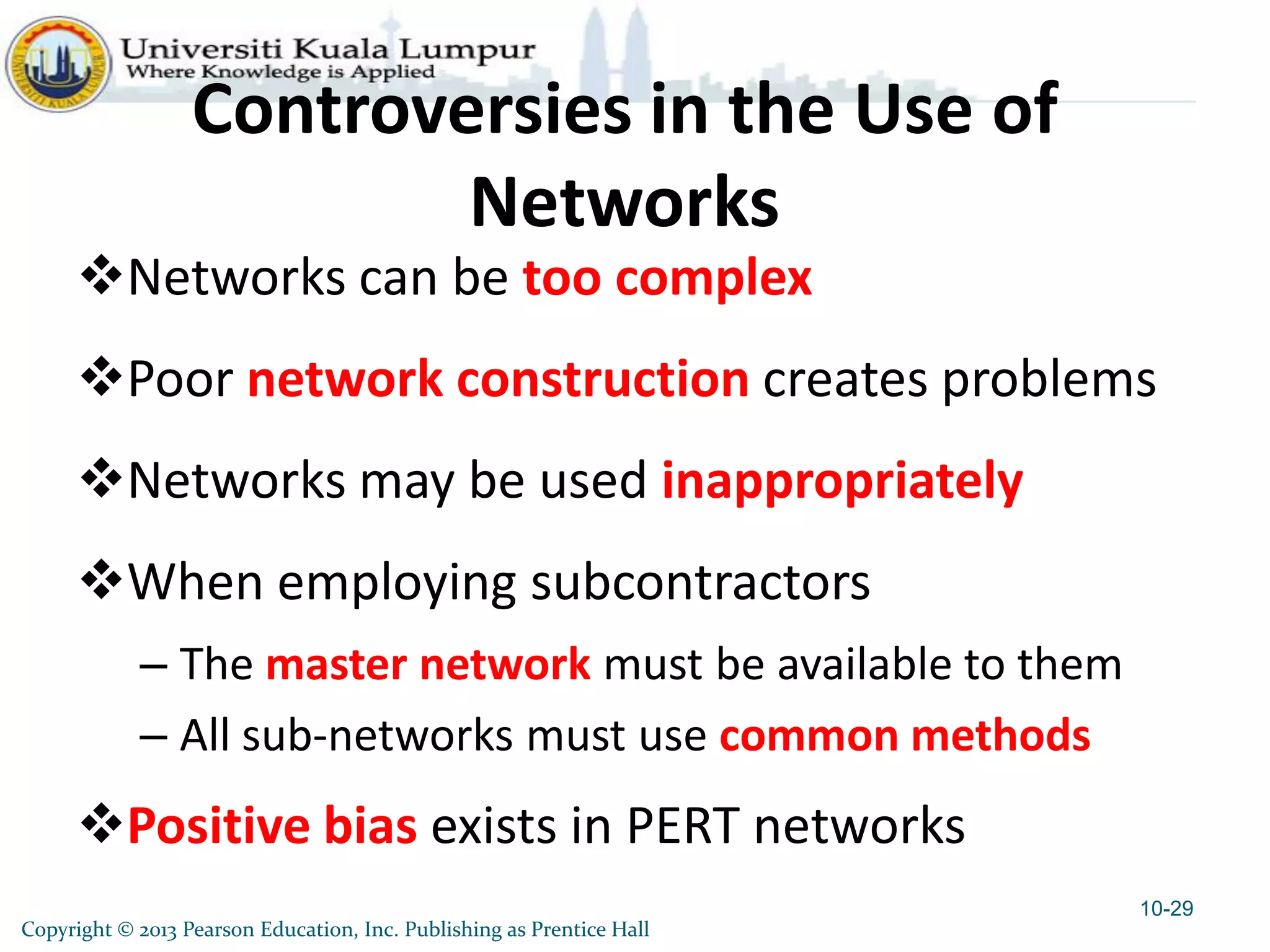 Copyright © 2013 Pearson Education, Inc. Publishing as Prentice Hall
Controversies in the Use of
Networks
Networks can be too complex
Poor network construction creates problems
Networks may be used inappropriately
When employing subcontractors
– The master network must be available to them
– All sub-networks must use common methods
Positive bias exists in PERT networks
10-29
 