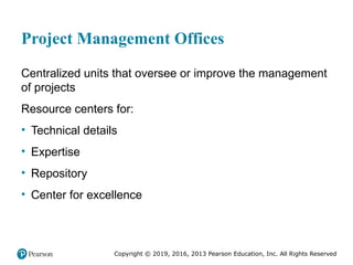 Copyright © 2019, 2016, 2013 Pearson Education, Inc. All Rights Reserved
Project Management Offices
Centralized units that oversee or improve the management
of projects
Resource centers for:
• Technical details
• Expertise
• Repository
• Center for excellence
 