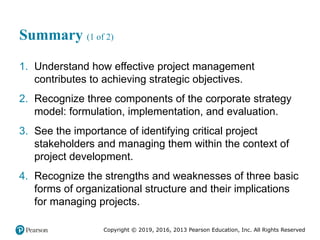 Copyright © 2019, 2016, 2013 Pearson Education, Inc. All Rights Reserved
Summary (1 of 2)
1. Understand how effective project management
contributes to achieving strategic objectives.
2. Recognize three components of the corporate strategy
model: formulation, implementation, and evaluation.
3. See the importance of identifying critical project
stakeholders and managing them within the context of
project development.
4. Recognize the strengths and weaknesses of three basic
forms of organizational structure and their implications
for managing projects.
 