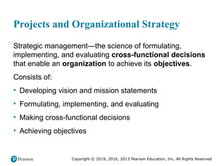 Copyright © 2019, 2016, 2013 Pearson Education, Inc. All Rights Reserved
Projects and Organizational Strategy
Strategic management—the science of formulating,
implementing, and evaluating cross-functional decisions
that enable an organization to achieve its objectives.
Consists of:
• Developing vision and mission statements
• Formulating, implementing, and evaluating
• Making cross-functional decisions
• Achieving objectives
 
