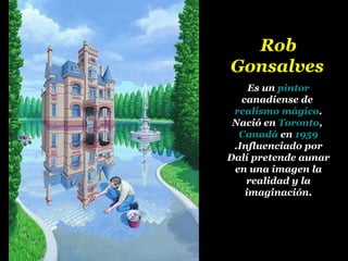 Rob Gonsalves   Es un  pintor  canadiense de  realismo mágico . Nació en  Toronto ,  Canadá  en  1959 .Influenciado por Dalí pretende aunar en una imagen la realidad y la imaginación. 