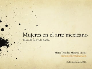 Mujeres en el arte mexicano
Más allá de Frida Kahlo.
María Trinidad Monroy Vilchis
trini.monroy@gmail.com
8 de marzo de 2017.
 