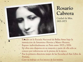 Rosario
Cabrera
Cuidad de Méx.
1901-1975
-  Estudió en la Escuela Nacional de Bellas Artes bajo la
instrucción de Saturnino Herrán y Mateo Herrera.
-  Expuso individualmente en París entre 1925 y 1926.
-  Su obra esta dispersa en su mayoría y parte de ella sólo se
conoce por referencias en la prensa de la época.
-  Fue la primera directora mujer de las Escuelas al Aire Libre de
Pintura.
-  Cesó su trabajo en los inicios de los treinta.
 