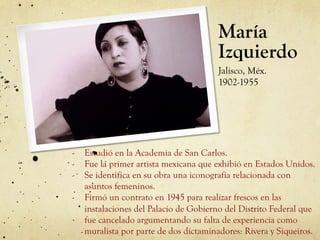 María
Izquierdo
Jalisco, Méx.
1902-1955
-  Estudió en la Academia de San Carlos.
-  Fue la primer artista mexicana que exhibió en Estados Unidos.
-  Se identifica en su obra una iconografía relacionada con
asuntos femeninos.
-  Firmó un contrato en 1945 para realizar frescos en las
instalaciones del Palacio de Gobierno del Distrito Federal que
fue cancelado argumentando su falta de experiencia como
muralista por parte de dos dictaminadores: Rivera y Siqueiros.
 