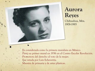 Aurora
Reyes
Chihuahua, Méx.
1908-1985
-  Es considerada como la primera muralista en México.
-  Pintó su primer mural en 1936 en el Centro Escolar Revolución.
-  Promotora del derecho al voto de la mujer.
-  Fue vetada por Luis Echeverría.
-  Maestra de primaria y de artes plásticas.
 