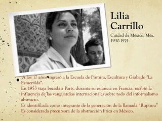Lilia
Carrillo
Cuidad de México, Méx.
1930-1974
-  A los 17 años ingresó a la Escuela de Pintura, Escultura y Grabado "La
Esmeralda".
-  En 1953 viaja becada a París, durante su estancia en Francia, recibió la
influencia de las vanguardias internacionales sobre todo del informalismo
abstracto.
-  Es identificada como integrante de la generación de la llamada “Ruptura”
-  Es considerada precursora de la abstracción lírica en México.
 