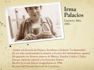 Irma
Palacios
Guerrero, Méx.
1943 -
-  Asistió a la Escuela de Pintura, Escultura y Grabado "La Esmeralda".
-  En sus telas predominaba la materia y el color del informalismo español.
-  Ha expuesto en diversos museos de México, Estados Unidos, Chile,y
Europa. Invitada especial a los Emiratos Árabes.
-  Recibió la becala Simon Guggenheim en 1986.
-  Es parte del Sistema Nacional de Creadores.
 