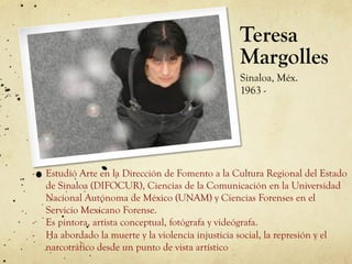 Teresa
Margolles
Sinaloa, Méx.
1963 -
-  Estudió Arte en la Dirección de Fomento a la Cultura Regional del Estado
de Sinaloa (DIFOCUR), Ciencias de la Comunicación en la Universidad
Nacional Autónoma de México (UNAM) y Ciencias Forenses en el
Servicio Mexicano Forense.
-  Es pintora, artista conceptual, fotógrafa y videógrafa.
-  Ha abordado la muerte y la violencia injusticia social, la represión y el
narcotráfico desde un punto de vista artístico
 