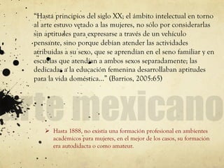 “Hasta principios del siglo XX; el ámbito intelectual en torno
al arte estuvo vetado a las mujeres, no sólo por considerarlas
sin aptitudes para expresarse a través de un vehículo
pensante, sino porque debían atender las actividades
atribuidas a su sexo, que se aprendían en el seno familiar y en
escuelas que atendían a ambos sexos separadamente; las
dedicadas a la educación femenina desarrollaban aptitudes
para la vida doméstica…” (Barrios, 2005:65)
Ø  Hasta 1888, no existía una formación profesional en ambientes
académicos para mujeres, en el mejor de los casos, su formación
era autodidacta o como amateur.
 