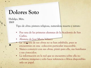 Dolores Soto
Hidalgo, Méx.
1869
Tipo de obra: pintura religiosa, naturaleza muerta y retrato
•  Fue una de las primeras alumnas de la Academia de San
Carlos.
•  Alumna de José María Velasco
•  La mayoría de sus obras no se han exhibido, pues se
encuentran en una colección particular inaccesible.
•  Nunca comerció con sus obras, pintó para ella, sus familiares
y sus conocidos.
•  La información en la red que se encuentra sobre ella no
contiene imágenes y sólo hace referencia a libros disponibles
solo en papel.
 