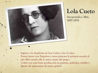 Lola Cueto
Azcapotzalco, Méx.
1897-1978
-  Ingreso a la Academia de San Carlos a los 12 años.
-  Formó junto con Siqueiros y otros pintores la primera escuela al
aire libre siendo ella la única mujer del grupo.
-  Contó con una basta producción en pintura, grabados, textiles y
diseño de marionetas de teatro guiñol.
 