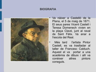 BIOGRAFIA

     
         Va nàixer a Castelló de la
         Plana, el 5 de maig de 1871.
         El seus pares Vicent Castell i
         Teresa Domenech vivien en
         la plaça Clavé, junt al raval
         de Sant Fèlix. Va anar a
         l'escola del Real.
     
           Més tard     l'artista Pintor
         Castell, es va traslladar al
         taller de Francesc Calduch.
         Aquest el va portar a una
         acadèmia de dibuix i allí va
         conèixer     altres     pintors
         coneguts.
 