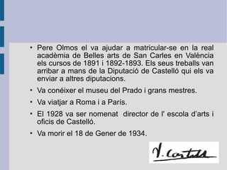    Pere Olmos el va ajudar a matricular-se en la real
    acadèmia de Belles arts de San Carles en València
    els cursos de 1891 i 1892-1893. Els seus treballs van
    arribar a mans de la Diputació de Castelló qui els va
    enviar a altres diputacions.
   Va conéixer el museu del Prado i grans mestres.
   Va viatjar a Roma i a París.
   El 1928 va ser nomenat director de l' escola d’arts i
    oficis de Castelló.
   Va morir el 18 de Gener de 1934.
 