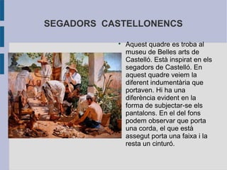 SEGADORS CASTELLONENCS
           
               Aquest quadre es troba al
               museu de Belles arts de
               Castelló. Està inspirat en els
               segadors de Castelló. En
               aquest quadre veiem la
               diferent indumentària que
               portaven. Hi ha una
               diferència evident en la
               forma de subjectar-se els
               pantalons. En el del fons
               podem observar que porta
               una corda, el que està
               assegut porta una faixa i la
               resta un cinturó.
 