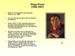 Diego Rivera (1886-1957) Nací en la ciudad de Guanajuato, México, en 1886. Fui uno de los pioneros del muralismo en México. Entre 1907 y 1921 estudié pintura en Europa principalmente en Francia y España. Me familiaricé con el Cubismo y el Impresionismo . Mi fama me llevó en la década de 1930  a pintar en el centro Rockefeller de Nueva York. Sin embargo, el mural  fue destruido por tener un figura similar a la de Lenin. Desarrollé en mis últimas pinturas un estilo social e indigenista. Mi más ambicioso proyecto, sobre la historia épica de México, quedó inconcluso por mi muerte en 1957 . 