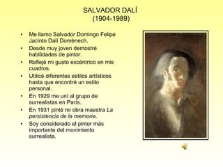 Me llamo Salvador Domingo Felipe Jacinto Dalí Domènech. Desde muy joven demostré habilidades de pintor. Reflejé mi gusto excéntrico en mis cuadros. Utilicé diferentes estilos artísticos hasta que encontré un estilo personal. En 1929 me uní al grupo de surrealistas en París. En 1931 pinté mi obra maestra  La persistencia de la memoria . Soy considerado el pintor más importante del movimiento surrealista.  SALVADOR DALÍ  (1904-1989) 