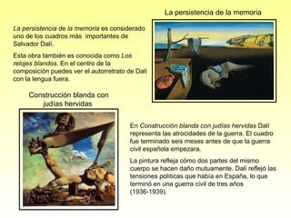 La   persistencia de la memoria  es considerado uno de los cuadros más  importantes de Salvador Dalí.  Esta obra también es conocida como  Los relojes blandos . En el centro de la composición puedes ver el autorretrato de Dalí con la lengua fuera. En  Construcción blanda con judías hervidas  Dalí representa las atrocidades de la guerra. El cuadro fue terminado seis meses antes de que la guerra civil española empezara.  La pintura refleja cómo dos partes del mismo cuerpo se hacen daño mutuamente. Dalí reflejó las tensiones políticas que había en España, lo que terminó en una guerra civil de tres años (1936-1939). La persistencia de la memoria Construcción blanda con judías hervidas  