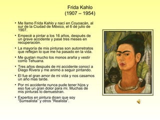Frida Kahlo (1907 – 1954) Me llamo Frida Kahlo y nací en Coyoacán, al sur de la Ciudad de México, el 6 de julio de 1907. Empecé a pintar a los 16 años, después de un grave accidente y pasé tres meses en recuperación. La mayoría de mis pinturas son autorretratos que reflejan lo que me ha pasado en la vida. Me gustan mucho los monos araña y vestir como Tehuana. Tres años después de mi accidente conocí a Diego Rivera y me animó a seguir pintando. El fue el gran amor de mi vida y nos casamos un año mas tarde. Por mi accidente nunca pude tener hijos y eso fue un gran dolor para mi. Muchas de mis pinturas lo demuestran. Expertos en pintura dicen que soy “Surrealista” y otros “Realista”. 