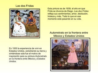 Esta pintura es de 1939, el año en que Frida se divorcia de Diego.  Las dos Fridas  refleja sus sentimientos; amor, desilusión, tristeza y más. Todo lo que en ese momento está pasando en su vida. Las dos Fridas En 1930 la experiencia de vivir en Estados Unidos, extrañando su tierra y sintiéndose sola fue el motivo de inspiración para su pintura  Autorretrato en la frontera entre México y Estados Unidos. Autorretrato en la frontera entre México y Estados Unidos 