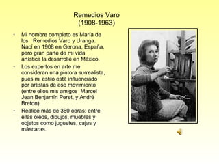 Mi nombre completo es María de los  Remedios Varo y Uranga. Nací en 1908 en Gerona, España, pero gran parte de mi vida artística la desarrollé en México.  Los expertos en arte me consideran una pintora surrealista, pues mi estilo está influenciado por artistas de ese movimiento (entre ellos  mis amigos   Marcel Jean Benjamín Peret, y André Breton). Realicé más de 360 obras;  entre ellas óleos, dibujos, muebles y objetos como juguetes, cajas y máscaras.  Remedios Varo (1908-1963) 