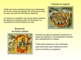 Todas mis obras contienen temas muy importantes en mi vida, como por ejemplo: El círculo de la vida y su valor, así como el crecimiento espiritual. Lo místico y lo simbólico (ya que los textos antiguos de alquimia y metafísica eran mis favoritos). La importancia de la feminidad en la vida. Tránsito en espiral Bordando  el manto celeste El diseño de algunos aparatos mecánicos; mi padre era ingeniero y me enseñaba los dibujos que realizaba para su trabajo. Todos estos aspectos yo los combinaba  para crear obras que mostraran la unión  entre lo científico y lo espiritual. 
