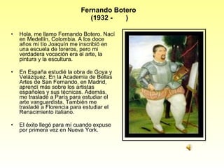 Fernando Botero  (1932 -  ) Hola, me llamo Fernando Botero. Nací en Medellín, Colombia. A los doce años mi tío Joaquín me inscribió en una escuela de toreros, pero mi verdadera vocación era el arte, la pintura y la escultura.  En España estudié la obra de Goya y Velázquez. En la Academia de Bellas Artes de San Fernando, en Madrid, aprendí más sobre los artistas españoles y sus técnicas. Además, me trasladé a París para estudiar el arte vanguardista. También me trasladé a Florencia para estudiar el Renacimiento italiano.  El éxito llegó para mí cuando expuse por primera vez en Nueva York. 