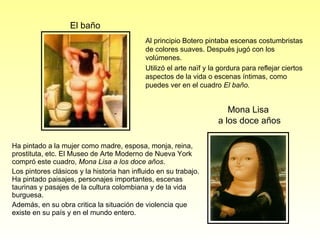 Ha pintado a la mujer como madre, esposa, monja, reina, prostituta, etc. El Museo de Arte Moderno de Nueva York compró este cuadro,  Mona Lisa a los doce años .  Los pintores clásicos y la historia han influido en su trabajo. Ha pintado paisajes, personajes importantes, escenas taurinas y pasajes de la cultura colombiana y de la vida burguesa.  Además, en su obra critica la situación de violencia que existe en su país y en el mundo entero.  El baño Mona Lisa  a los doce años Al principio Botero pintaba escenas costumbristas de colores suaves. Después jugó con los volúmenes.  Utilizó el arte naïf y la gordura para reflejar ciertos aspectos de la vida o escenas íntimas, como puedes ver en el cuadro  El baño. 