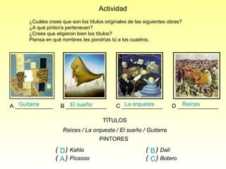 TÍTULOS Raíces / La orquesta / El sueño / Guitarra Actividad  ¿Cuáles crees que son los títulos originales de las siguientes obras? ¿A qué pintor/a pertenecen? ¿Crees que eligieron bien los títulos?  Piensa en qué nombres les pondrías tú a los cuadros. PINTORES (  )   Kahlo (  )   Dalí (  )   Picasso (  )   Botero A ____________  B _____________  C _____________  D _____________  Guitarra La orquesta El sueño Raíces  D B A C 