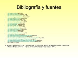 Bibliografía y fuentes http://www.moma.org  abril 2007 http://www.escuelai.com  diciembre 2006 http://www.museoreinasofia.es  enero 2007 http://www.biografiasyvidas.com   febrero 2007 http://www.spanisharts.com   febrero 2007 http://www.stylusart.com   enero 2007 http://centros.edu.xunta.es   enero 2007 http://www.museovirtual.org  enero 2007 http://www.wikipedia.org  enero 2007 http://goya.unizar.es   diciembre 2006 http://www.colmex.com  febrero 2007 http://www.3d-dali.com  febrero 2007 http://www.virtualdali.com  febrero 2007 http://www.philamuseum.org  mayo 2007 http://www.epdlp.com  enero 2007 http://www.lablaa.org  enero 2007 http://www.elcolombiano.com  enero 2007 http://www.cervantes.es  enero 2007 http://www.pbs.org/weta/fridakahlo/index_esp.html  mayo 2007 http://www.epdlp.com/pintor.php?id=279  Mayo 2007 http://www.pbs.org/weta/fridakahlo/resources/locations_esp.html  Mayo 2007 http://commons.wikimedia.org/wiki/Frida_Kahlo  Mayo 2007 http://www.picassotradicionyvanguardia.com/obrasPrado.php  Mayo 2007 http://www.museodeantioquia.org/paginas/gal_pedro.html  Mayo 2007 Microsoft Encarta 2006 1. RIVERA, Magnolia, 2005.  Trampantojos. El círculo en la obra de Remedios Varo.  Ciudad de México: Siglo veintiuno editores. Premio Internacional de ensayo 2004. 