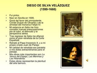 DIEGO DE SILVA VELÁZQUEZ  (1599-1660)   Fui pintor. Nací en Sevilla en 1599. Gocé del favor del omnipotente Conde Duque de Olivares y de la amistad del monarca Felipe IV. Mi estancia en Italia me hizo concebir nuevas preocupaciones por el color, el desnudo y la perspectiva aérea. Tras regresar de Italia me afiancé como el gran retratista de la Corte Espa ñola . Retraté al Papa Inocencio X, y a mi propio criado Juan de Pareja. Mi calidad de retratista era paralela a mis dotes extraordinarias para el paisaje. Mis obras más importantes son  La Venus del Espejo, Las Meninas y Las Hilanderas. Estas obras representan la plenitud del arte barroco. 