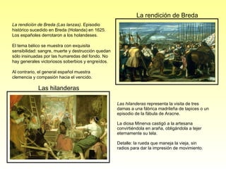 Las hilanderas  representa la visita de tres damas a una fábrica madrileña de tapices o un episodio de la fábula de Aracne. La diosa Minerva castigó a la artesana convirtiéndola en araña, obligándola a tejer eternamente su tela.  Detalle: la rueda que maneja la vieja, sin radios para dar la impresión de movimiento.  La rendición de Breda (Las lanzas).  Episodio histórico sucedido en Breda (Holanda) en 1625. Los españoles derrotaron a los holandeses. El tema bélico se muestra con exquisita sensibilidad: sangre, muerte y destrucción quedan sólo insinuadas por las humaredas del fondo. No hay generales victoriosos soberbios y engreídos. Al contrario, el general español muestra clemencia y compasión hacia el vencido. Las hilanderas La rendición de Breda 