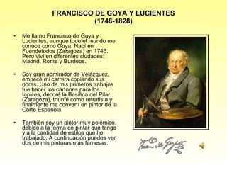 FRANCISCO DE GOYA Y LUCIENTES (1746-1828) Me llamo Francisco de Goya y Lucientes, aunque todo el mundo me conoce como Goya. Nací en Fuendetodos (Zaragoza) en 1746. Pero viví en diferentes ciudades: Madrid, Roma y Burdeos. Soy gran admirador de Vel á zquez, empecé mi carrera copiando sus obras. Uno de mis primeros trabajos fue hacer los cartones para los tapices, decoré la Basílica del Pilar (Zaragoza), triunfé como retratista y finalmente me convertí en pintor de la Corte Espa ñola. También soy un pintor muy polémico, debido a la forma de pintar que tengo y a la cantidad de estilos que he trabajado. A continuación puedes ver dos de mis pinturas más famosas. 