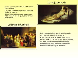Este cuadro se encuentra en el Museo del Prado (Madrid). Tan sólo Goya sabe quién es la chica que está en el cuadro. Mucha gente dice que es la Duquesa de Alba. Hay otro cuadro igual, pero la mujer está vestida. Este cuadro ha influido en otros pintores a la hora de realizar retratos de grupos.  A una chica no se le ve la cara: es la futura esposa del Príncipe. Pero aún no se sabía quién iba a ser. Goya también está en el cuadro. Las Meninas  y este cuadro son los mejores retratos reales que hay en el mundo. La  familia  de Carlos IV La maja desnuda 