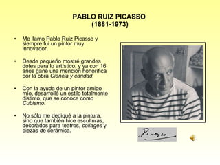 PABLO RUIZ PICASSO  (1881-1973) Me llamo Pablo Ruiz Picasso y siempre fui un pintor muy innovador. Desde pequeño mostré grandes dotes para lo artístico, y ya con 16 años gané una mención honorífica por la obra  Ciencia y caridad . Con la ayuda de un pintor amigo mío, desarrollé un estilo totalmente distinto, que se conoce como  Cubismo. No sólo me dediqué a la pintura, sino que también hice esculturas, decorados para teatros,  collages  y piezas de cerámica. 