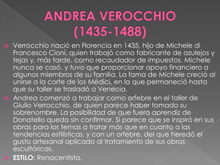 ANDREA VEROCCHIO       (1435-1488)Verrocchio nació en Florencia en 1435, hijo de Michele di Francesco Cioni, quien trabajó como fabricante de azulejos y tejas y, más tarde, como recaudador de impuestos. Michele nunca se casó, y tuvo que proporcionar apoyo financiero a algunos miembros de su familia. La fama de Michele creció al unirse a la corte de los Médici, en la que permaneció hasta que su taller se trasladó a Venecia.Andrea comenzó a trabajar como orfebre en el taller de Giulio Verrocchio, de quien parece haber tomado su sobrenombre. La posibilidad de que fuera aprendiz de Donatello queda sin confirmar. Sí parece que se inspiró en sus obras para los temas a tratar más que en cuanto a las tendencias estilísticas, y con un orfebre, del que heredó el gusto artesanal aplicado al tratamiento de sus obras escultóricas.  ESTILO: Renacentista.