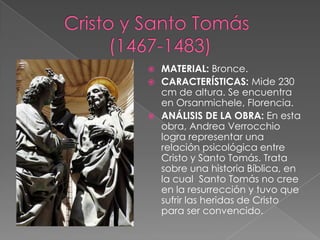Cristo y Santo Tomás 	       (1467-1483)MATERIAL: Bronce. CARACTERÍSTICAS: Mide 230 cm de altura. Se encuentra en Orsanmichele, Florencia. ANÁLISIS DE LA OBRA: En esta obra, Andrea Verrocchio logra representar una relación psicológica entre Cristo y Santo Tomás. Trata sobre una historia Bíblica, en la cual  Santo Tomás no cree en la resurrección y tuvo que sufrir las heridas de Cristo para ser convencido.