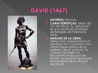 DAVID (1467)MATERIAL: Bronce.CARACTERÍSTICAS: Mide 125 cm de altura. Su ubicación se encuentra en el Museo de Bargello de Florencia, Italia.ANÁLISIS DE LA OBRA: Verrocchio representa a un David joven y modesto, con cierto toque gótico en su belleza y en su postura. La cabeza de Goliat se encuentra en los pies de David. La escena representa el momento de la victoria de David