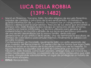 LUCA DELLA ROBBIA         (1399-1482)Nació en Florencia, Toscana, Italia. Escultor religioso de escuela florentina, impulsor de cambios a principios de la era renacentista. La historia no guarda información de su juventud. Ya maduro fue un vanguardista de su época y destaca por la originalidad y frescura de sus obras que encantan a primera vista. DellaRobbia realiza trabajos en terracota (arcilla al horno), cubierta con barniz (vitrificado). La técnica utilizada para generar el material básico, la cocción y el brillo de sus lacas era exclusivo y provenía de una receta desarrollada por su misma familia, dedicada por generaciones al uso artístico de la arcilla. Una vez terminada la escultura, se pintaba de color blanco para simular mármol y finalmente se sellaba con esmalte incoloro. Contemporáneo de Donatello, igualmente brilló con estilo separado del gran maestro del Renacimiento. La perfección de las formas que logra DellaRobbia lo sitúan en la historia de la escultura como uno de los mejores. Su figura representa a aquellos que el arte les conmueve para actuar con heroísmo. DellaRobbia, como buen pionero, arriesgó todo por innovar los estilos medievales reinantes. La expresión de sus obras comprueba que valió la pena, otorgándole sobradamente, un lugar de privilegio en la historia de la escultura europea. ESTILO: Renacentista.