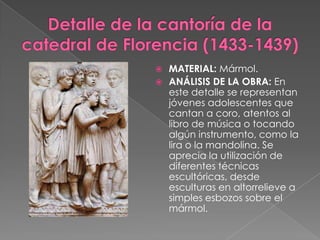 Detalle de la cantoría de la catedral de Florencia (1433-1439)MATERIAL: Mármol.ANÁLISIS DE LA OBRA: En este detalle se representan jóvenes adolescentes que cantan a coro, atentos al libro de música o tocando algún instrumento, como la lira o la mandolina. Se aprecia la utilización de diferentes técnicas escultóricas, desde esculturas en altorrelieve a simples esbozos sobre el mármol.