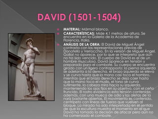 DAVID (1501-1504)MATERIAL: Mármol blanco. CARACTERÍSTICAS: Mide 4.1 metros de altura. Se encuentra en la Galeria de la Academia de Florencia, Italia. ANÁLISIS DE LA OBRA: El David de Miguel Ángel contrasta con las representaciones previas de Donatello y Verrocchio. En la versión de Miguel Ángel, Goliat no aparece, por lo que se interpreta que aún no ha sido vencido. El cuerpo de David es el de un hombre musculoso. David aparece en tensión y preparado para el combate. Su cuerpo se encuentra girado con un ligero contrapposto: la pierna izquierda se adelanta a la derecha, el brazo izquierdo se eleva y se curva hasta que la mano casi toca el hombro, mientras que el brazo derecho se deja caer hasta que la mano toca el muslo, el torso se curva sutilmente, la cabeza mira hacia su izquierda, manteniendo los ojos fijos en su objetivo, con el ceño fruncido. El rostro evidencia esta tensión contenida, además, con una mueca de odio y las aletas de la nariz bastante abiertas. El movimiento es contenido, centrípeto con líneas de fuerza que vuelven al bloque. La mirada ha sido interpretada en el sentido de que la escultura muestra el momento en el que David ha tomado la decisión de atacar pero aún no ha comenzado el combate.