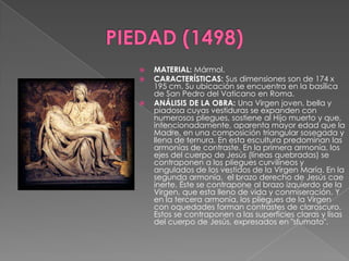 PIEDAD (1498)MATERIAL: Mármol.CARACTERÍSTICAS: Sus dimensiones son de 174 x 195 cm. Su ubicación se encuentra en la basílica de San Pedro del Vaticano en Roma.ANÁLISIS DE LA OBRA: Una Virgen joven, bella y piadosa cuyas vestiduras se expanden con numerosos pliegues, sostiene al Hijo muerto y que, intencionadamente, aparenta mayor edad que la Madre, en una composición triangular sosegada y llena de ternura. En esta escultura predominan las armonías de contraste. En la primera armonía, los ejes del cuerpo de Jesús (líneas quebradas) se contraponen a los pliegues curvilíneos y angulados de los vestidos de la Virgen María. En la segunda armonía,  el brazo derecho de Jesús cae inerte. Éste se contrapone al brazo izquierdo de la Virgen, que esta lleno de vida y conmiseración. Y en la tercera armonía, los pliegues de la Virgen con oquedades forman contrastes de claroscuro. Estos se contraponen a las superficies claras y lisas del cuerpo de Jesús, expresados en "sfumato".