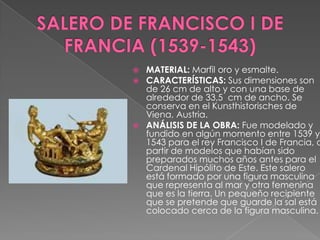 SALERO DE FRANCISCO I DE FRANCIA (1539-1543)MATERIAL: Marfil oro y esmalte. CARACTERÍSTICAS: Sus dimensiones son de 26 cm de alto y con una base de alrededor de 33,5  cm de ancho. Se conserva en el Kunsthistorisches de Viena, Austria. ANÁLISIS DE LA OBRA: Fue modelado y fundido en algún momento entre 1539 y 1543 para el rey Francisco I de Francia, a partir de modelos que habían sido preparados muchos años antes para el Cardenal Hipólito de Este. Este salero está formado por una figura masculina que representa al mar y otra femenina que es la tierra. Un pequeño recipiente que se pretende que guarde la sal está colocado cerca de la figura masculina.