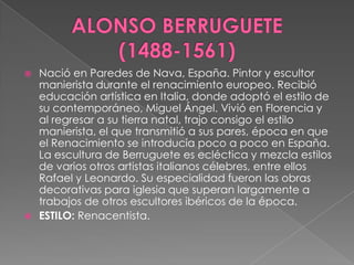 ALONSO BERRUGUETE       (1488-1561)Nació en Paredes de Nava, España. Pintor y escultor manierista durante el renacimiento europeo. Recibió educación artística en Italia, donde adoptó el estilo de su contemporáneo, Miguel Ángel. Vivió en Florencia y al regresar a su tierra natal, trajo consigo el estilo manierista, el que transmitió a sus pares, época en que el Renacimiento se introducía poco a poco en España. La escultura de Berruguete es ecléctica y mezcla estilos de varios otros artistas italianos célebres, entre ellos Rafael y Leonardo. Su especialidad fueron las obras decorativas para iglesia que superan largamente a trabajos de otros escultores ibéricos de la época. ESTILO: Renacentista.