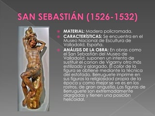 SAN SEBASTIÁN (1526-1532)MATERIAL: Madera policromada.CARACTERÍSTICAS: Se encuentra en el Museo Nacional de Escultura de Valladolid, España.ANÁLISIS DE LA OBRA: En obras como el San Sebastián del Museo de Valladolid, suponen un intento de sustituir el canon de Vigarny otro más estilizado y alargado. El color de la figura se obtiene mediante la técnica del estofado. Berruguete imprime en sus figuras la religiosidad propia de la época y como mejor se ve es en los rostros, de gran angustia. Las figuras de Berruguete son extremadamente alargadas y tienen una posición helicoidal.