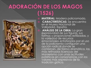 ADORACIÓN DE LOS MAGOS(1526)MATERIAL: Madera policromada. CARACTERÍSTICAS: Se encuentra en el Museo Nacional de Valladolid, España. ANÁLISIS DE LA OBRA: La gran expresividad de sus figuras, sus formas y proporciones estilizadas, y la variedad de recursos emocionales enfatizados por el uso de la policromía configuran una opción radical donde se combinan, de forma dramática, las más refinadas licencias del Manierismo con unas actitudes patéticas en consonancia con los valores más expresivos de la tradición gótica.