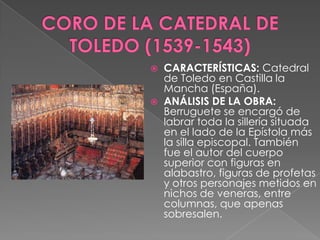 CORO DE LA CATEDRAL DE TOLEDO (1539-1543)CARACTERÍSTICAS: Catedral de Toledo en Castilla la Mancha (España).ANÁLISIS DE LA OBRA: Berruguete se encargó de labrar toda la sillería situada en el lado de la Epístola más la silla episcopal. También fue el autor del cuerpo superior con figuras en alabastro, figuras de profetas y otros personajes metidos en nichos de veneras, entre columnas, que apenas sobresalen. 