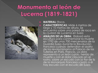 Monumento al león de Lucerna (1819-1821)MATERIAL: Roca.CARACTERÍSTICAS: Mide 6 metros de largo y 10 metros de altura.Se encuentra sobre una pared de roca en la ciudad de Lucerna en SuizaANÁLISIS DE LA OBRA:  Elaboró esta escultura para conmemorar la muerte en 1792 de unos 700 mercenarios de la Guardia Suiza durante la Revolución francesa cuando defendían el asalto de los revolucionarios al Palacio de las Tullerías en París, Francia. La obra representa a un león caído, herido de muerte y con el dolor clavado en el rostro, sobre un escudo con la flor de lis de la Monarquía francesa y junto a él hay escudo con el escudo de Suiza.