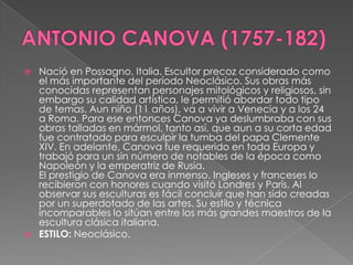 ANTONIO CANOVA (1757-182)Nació en Possagno, Italia. Escultor precoz considerado como el más importante del período Neoclásico. Sus obras más conocidas representan personajes mitológicos y religiosos, sin embargo su calidad artística, le permitió abordar todo tipo de temas. Aun niño (11 años), va a vivir a Venecia y a los 24 a Roma. Para ese entonces Canova ya deslumbraba con sus obras talladas en mármol, tanto así, que aun a su corta edad fue contratado para esculpir la tumba del papa Clemente XIV. En adelante, Canova fue requerido en toda Europa y trabajó para un sin número de notables de la época como Napoleón y la emperatriz de Rusia. El prestigio de Canova era inmenso. Ingleses y franceses lo recibieron con honores cuando visitó Londres y París. Al observar sus esculturas es fácil concluir que han sido creadas por un superdotado de las artes. Su estilo y técnica incomparables lo sitúan entre los más grandes maestros de la escultura clásica italiana. ESTILO: Neoclásico.