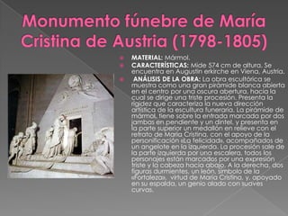 Monumento fúnebre de María Cristina de Austria (1798-1805)MATERIAL: Mármol.CARACTERÍSTICAS: Mide 574 cm de altura. Se encuentra en Augustinerkirche en Viena, Austria. ANÁLISIS DE LA OBRA: La obra escultórica se muestra como una gran pirámide blanca abierta en el centro por una oscura abertura, hacia la cual se dirige una triste procesión. Presenta la rigidez que caracteriza la nueva dirección artística de la escultura funeraria. La pirámide de mármol, tiene sobre la entrada marcada por dos jambas en pendiente y un dintel. y presenta en la parte superior un medallón en relieve con el retrato de María Cristina, con el apoyo de la personificación «La felicidad», acompañados de un angelote en la izquierda. La procesión sale de la parte izquierda por una escalera, todos los personajes están marcados por una expresión triste y la cabeza hacia abajo. A la derecha, dos figuras durmientes, un león, símbolo de la «Fortaleza»,  virtud de María Cristina, y, apoyado en su espalda, un genio alado con suaves curvas.